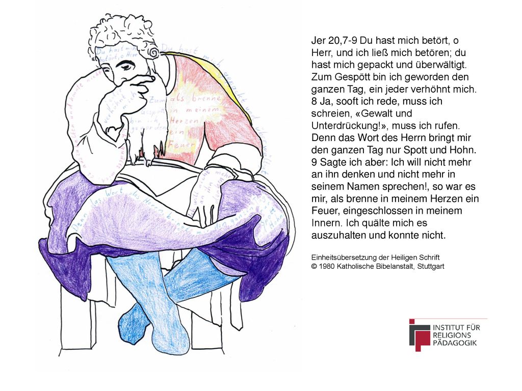 Jer 20,7-9 Du hast mich betört, o Herr, und ich ließ mich betören; du hast mich gepackt und überwältigt. Zum Gespött bin ich geworden den ganzen Tag, ein jeder verhöhnt mich.