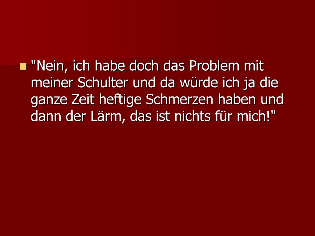 Nein, ich habe doch das Problem mit meiner Schulter und da würde ich ja die ganze Zeit heftige Schmerzen haben und dann der Lärm, das ist nichts für mich!