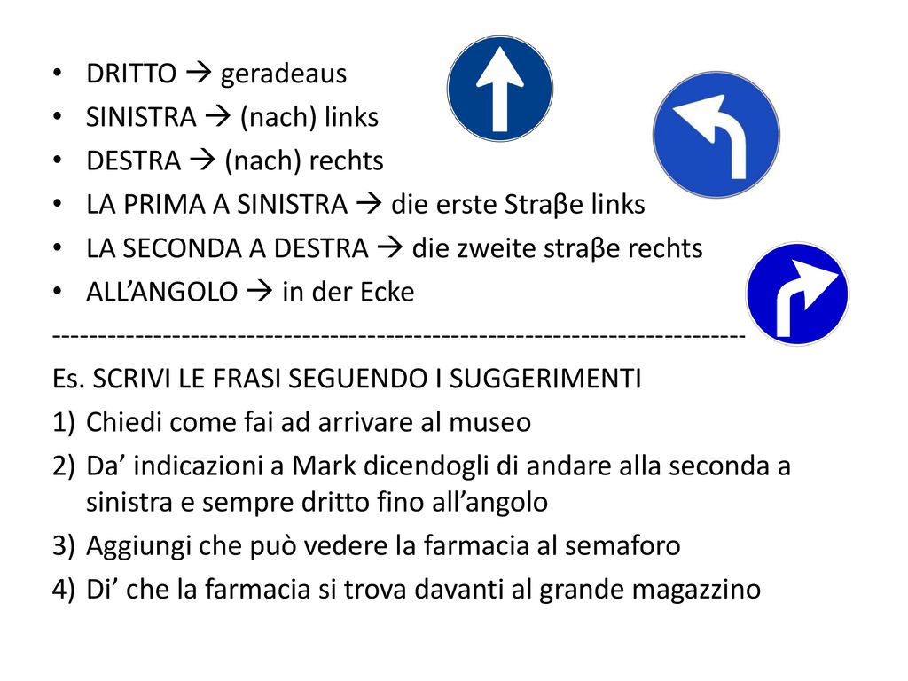 DRITTO  geradeaus SINISTRA  (nach) links. DESTRA  (nach) rechts. LA PRIMA A SINISTRA  die erste Straβe links.