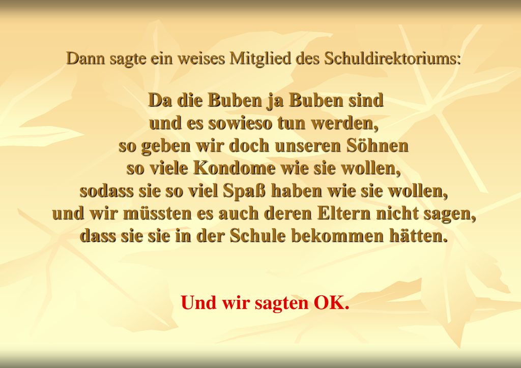 Dann sagte ein weises Mitglied des Schuldirektoriums: Da die Buben ja Buben sind und es sowieso tun werden, so geben wir doch unseren Söhnen so viele Kondome wie sie wollen, sodass sie so viel Spaß haben wie sie wollen, und wir müssten es auch deren Eltern nicht sagen, dass sie sie in der Schule bekommen hätten.