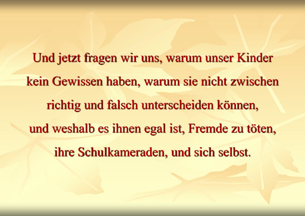 Und jetzt fragen wir uns, warum unser Kinder kein Gewissen haben, warum sie nicht zwischen richtig und falsch unterscheiden können, und weshalb es ihnen egal ist, Fremde zu töten, ihre Schulkameraden, und sich selbst.