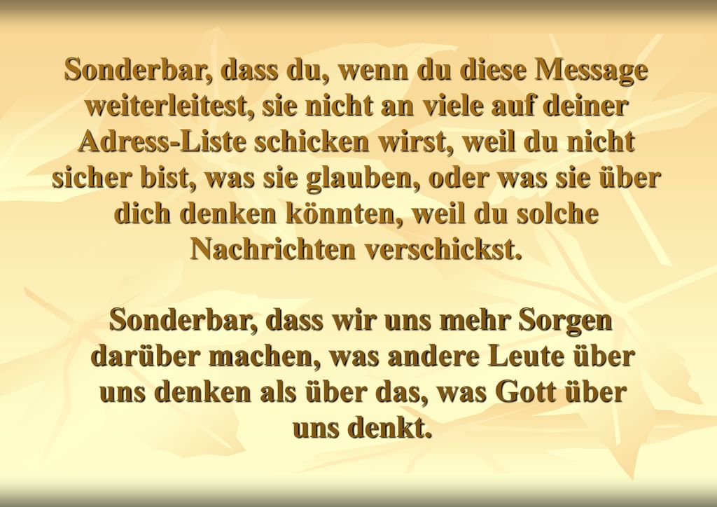 Sonderbar, dass du, wenn du diese Message weiterleitest, sie nicht an viele auf deiner Adress-Liste schicken wirst, weil du nicht sicher bist, was sie glauben, oder was sie über dich denken könnten, weil du solche Nachrichten verschickst.