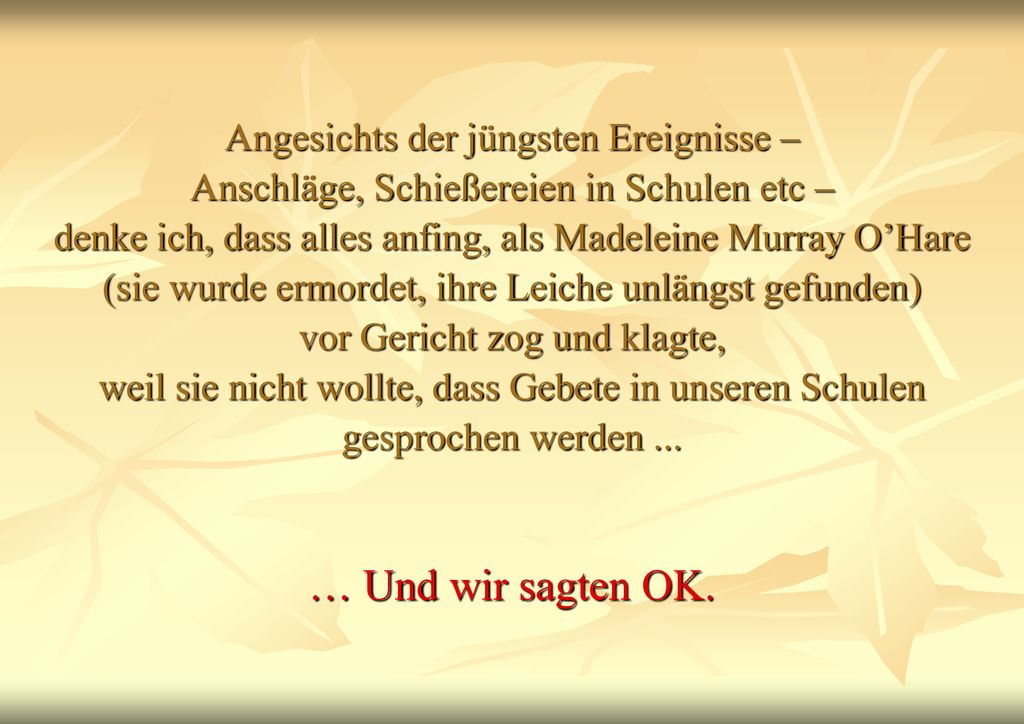 Angesichts der jüngsten Ereignisse – Anschläge, Schießereien in Schulen etc – denke ich, dass alles anfing, als Madeleine Murray O’Hare (sie wurde ermordet, ihre Leiche unlängst gefunden) vor Gericht zog und klagte, weil sie nicht wollte, dass Gebete in unseren Schulen gesprochen werden ...