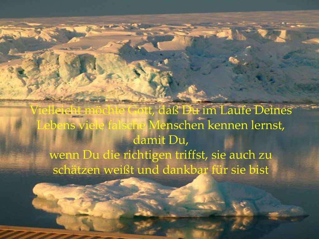Vielleicht möchte Gott, daß Du im Laufe Deines Lebens viele falsche Menschen kennen lernst, damit Du, wenn Du die richtigen triffst, sie auch zu schätzen weißt und dankbar für sie bist