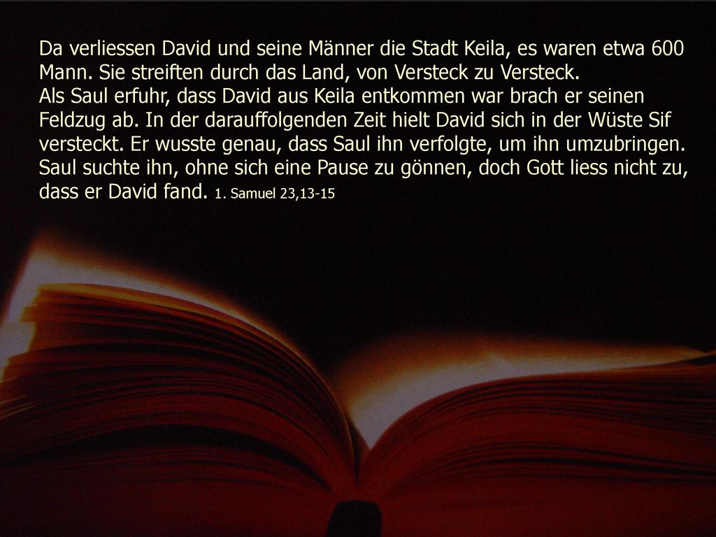Da verliessen David und seine Männer die Stadt Keila, es waren etwa 600 Mann. Sie streiften durch das Land, von Versteck zu Versteck.