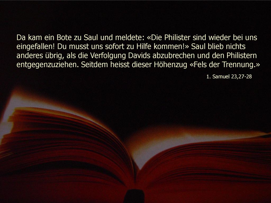 Da kam ein Bote zu Saul und meldete: «Die Philister sind wieder bei uns eingefallen! Du musst uns sofort zu Hilfe kommen!» Saul blieb nichts anderes übrig, als die Verfolgung Davids abzubrechen und den Philistern entgegenzuziehen. Seitdem heisst dieser Höhenzug «Fels der Trennung.»