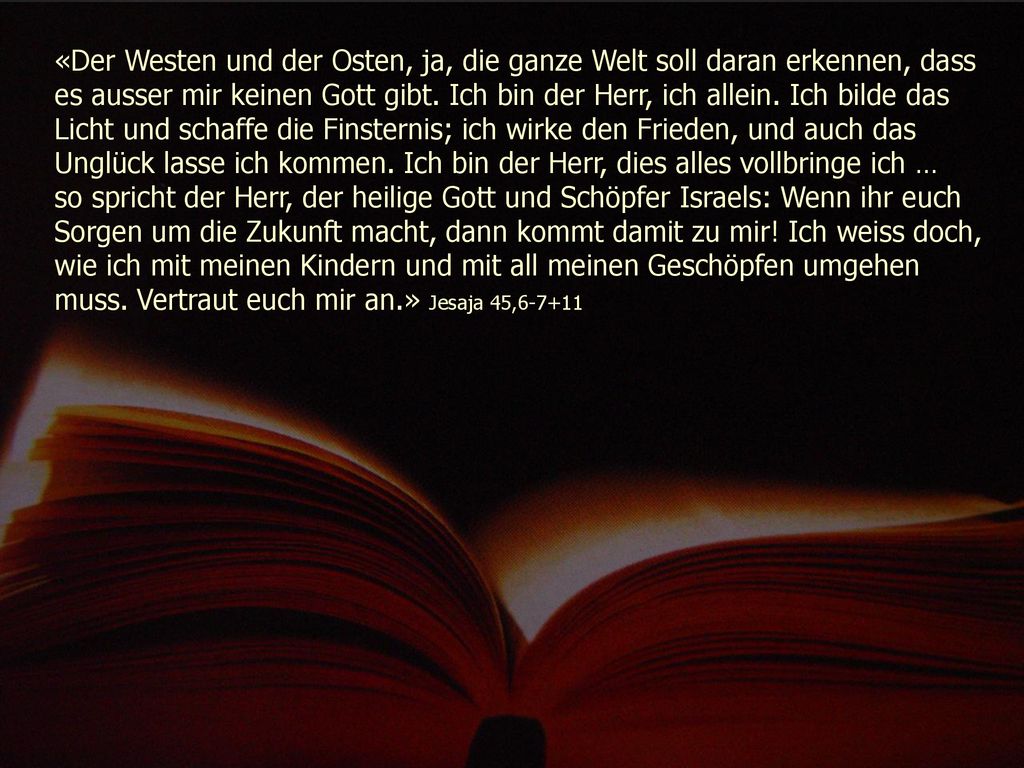«Der Westen und der Osten, ja, die ganze Welt soll daran erkennen, dass es ausser mir keinen Gott gibt. Ich bin der Herr, ich allein. Ich bilde das Licht und schaffe die Finsternis; ich wirke den Frieden, und auch das Unglück lasse ich kommen. Ich bin der Herr, dies alles vollbringe ich …