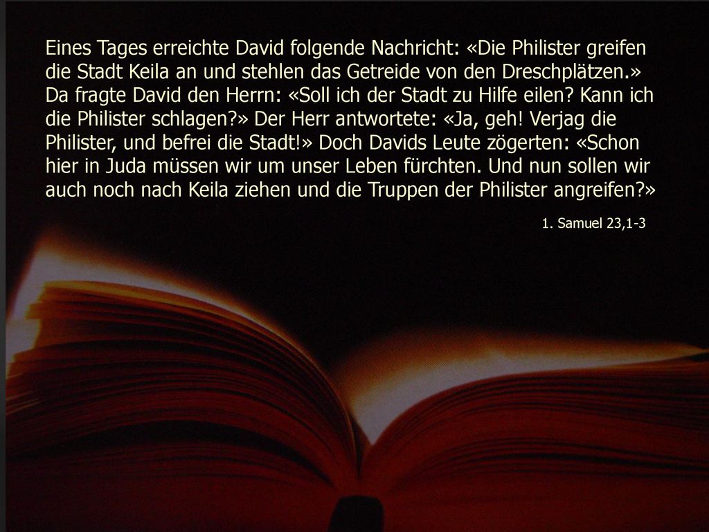 Eines Tages erreichte David folgende Nachricht: «Die Philister greifen die Stadt Keila an und stehlen das Getreide von den Dreschplätzen.» Da fragte David den Herrn: «Soll ich der Stadt zu Hilfe eilen Kann ich die Philister schlagen » Der Herr antwortete: «Ja, geh! Verjag die Philister, und befrei die Stadt!» Doch Davids Leute zögerten: «Schon hier in Juda müssen wir um unser Leben fürchten. Und nun sollen wir auch noch nach Keila ziehen und die Truppen der Philister angreifen »