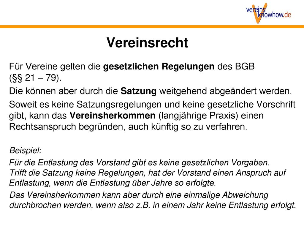 Vereinsrecht Für Vereine gelten die gesetzlichen Regelungen des BGB (§§ 21 – 79). Die können aber durch die Satzung weitgehend abgeändert werden.