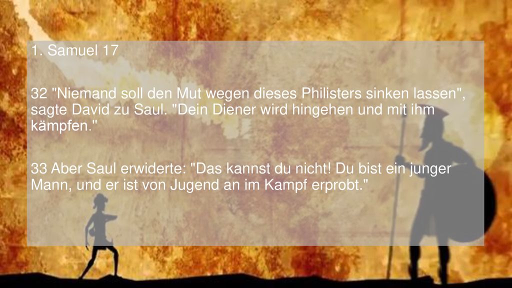 1. Samuel Niemand soll den Mut wegen dieses Philisters sinken lassen , sagte David zu Saul. Dein Diener wird hingehen und mit ihm kämpfen.