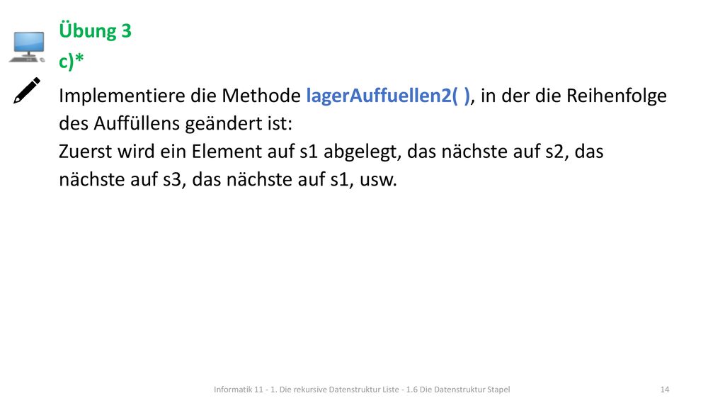 Übung 3 c)* Implementiere die Methode lagerAuffuellen2( ), in der die Reihenfolge des Auffüllens geändert ist: Zuerst wird ein Element auf s1 abgelegt, das nächste auf s2, das nächste auf s3, das nächste auf s1, usw.