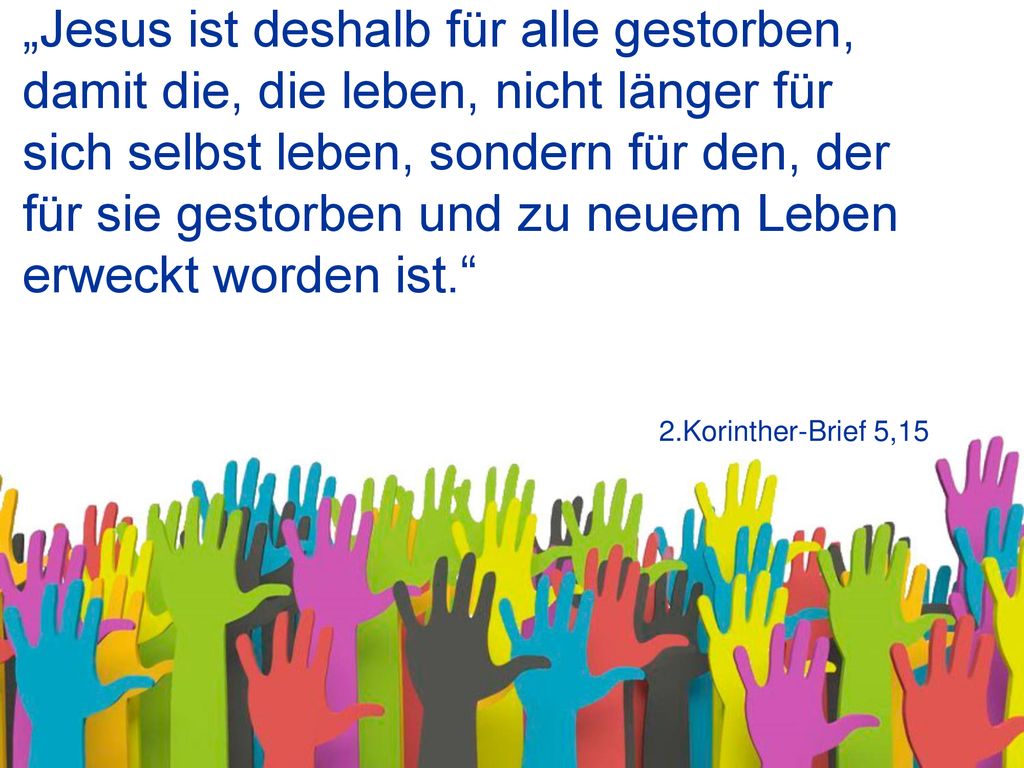 „Jesus ist deshalb für alle gestorben, damit die, die leben, nicht länger für sich selbst leben, sondern für den, der für sie gestorben und zu neuem Leben erweckt worden ist.