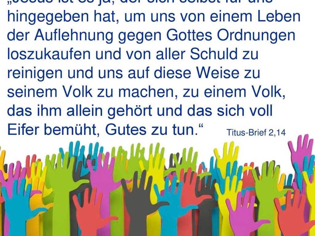 „Jesus ist es ja, der sich selbst für uns hingegeben hat, um uns von einem Leben der Auflehnung gegen Gottes Ordnungen loszukaufen und von aller Schuld zu reinigen und uns auf diese Weise zu seinem Volk zu machen, zu einem Volk, das ihm allein gehört und das sich voll Eifer bemüht, Gutes zu tun.
