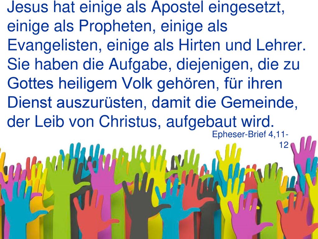 Jesus hat einige als Apostel eingesetzt, einige als Propheten, einige als Evangelisten, einige als Hirten und Lehrer. Sie haben die Aufgabe, diejenigen, die zu Gottes heiligem Volk gehören, für ihren Dienst auszurüsten, damit die Gemeinde, der Leib von Christus, aufgebaut wird.