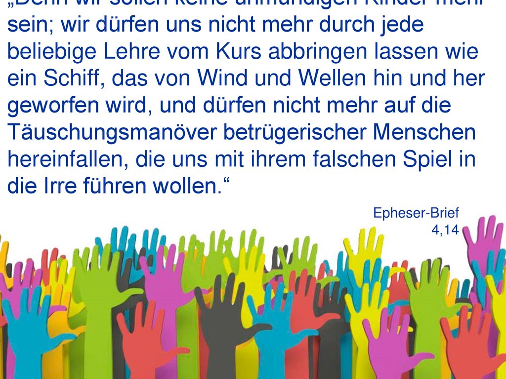 „Denn wir sollen keine unmündigen Kinder mehr sein; wir dürfen uns nicht mehr durch jede beliebige Lehre vom Kurs abbringen lassen wie ein Schiff, das von Wind und Wellen hin und her geworfen wird, und dürfen nicht mehr auf die Täuschungsmanöver betrügerischer Menschen hereinfallen, die uns mit ihrem falschen Spiel in die Irre führen wollen.