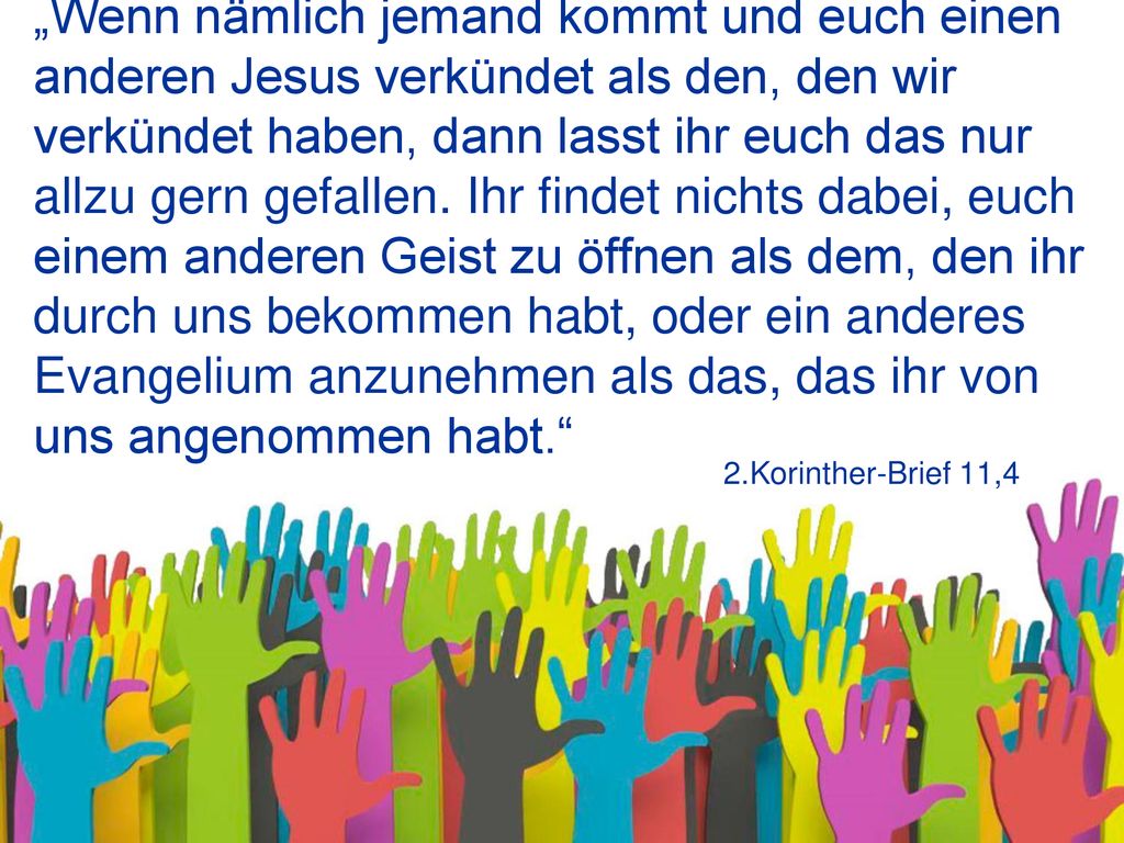 „Wenn nämlich jemand kommt und euch einen anderen Jesus verkündet als den, den wir verkündet haben, dann lasst ihr euch das nur allzu gern gefallen. Ihr findet nichts dabei, euch einem anderen Geist zu öffnen als dem, den ihr durch uns bekommen habt, oder ein anderes Evangelium anzunehmen als das, das ihr von uns angenommen habt.