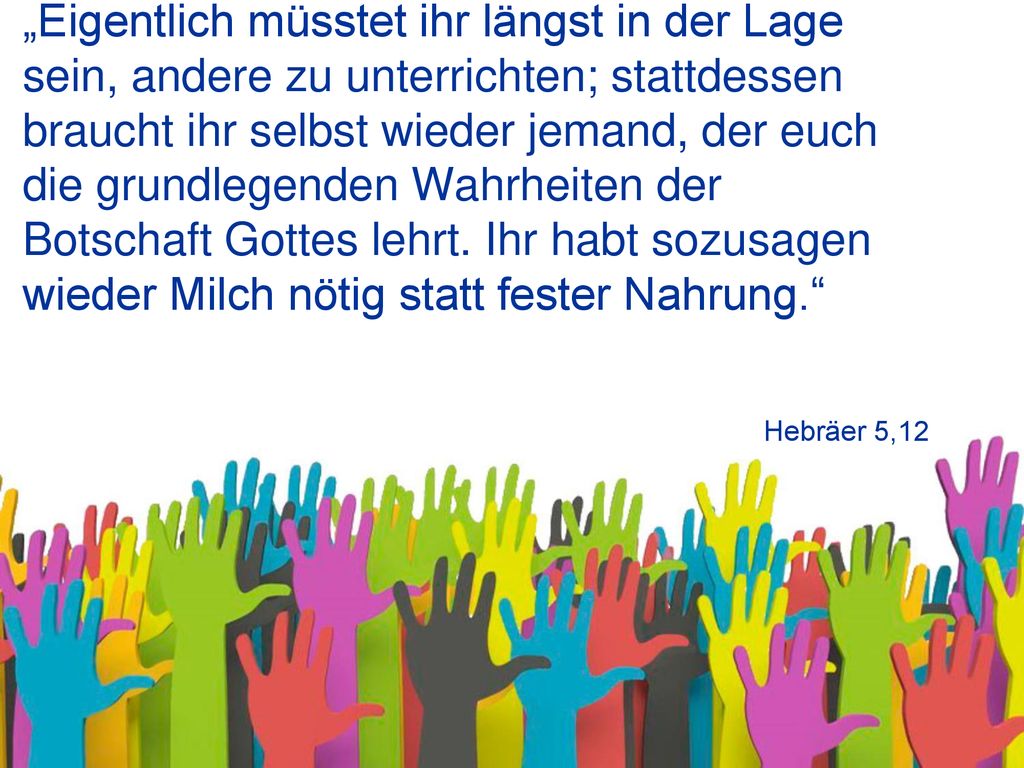 „Eigentlich müsstet ihr längst in der Lage sein, andere zu unterrichten; stattdessen braucht ihr selbst wieder jemand, der euch die grundlegenden Wahrheiten der Botschaft Gottes lehrt. Ihr habt sozusagen wieder Milch nötig statt fester Nahrung.