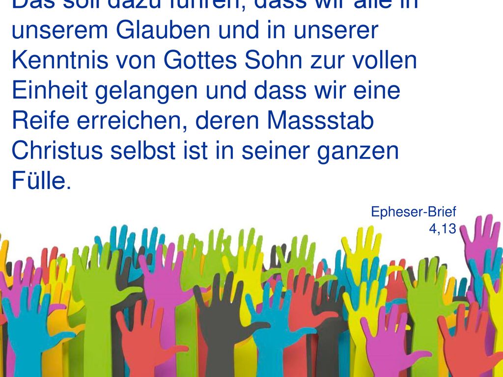 Das soll dazu führen, dass wir alle in unserem Glauben und in unserer Kenntnis von Gottes Sohn zur vollen Einheit gelangen und dass wir eine Reife erreichen, deren Massstab Christus selbst ist in seiner ganzen Fülle.