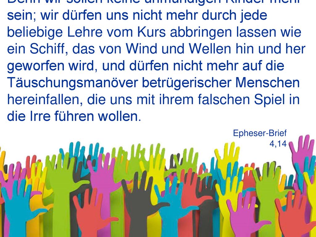 Denn wir sollen keine unmündigen Kinder mehr sein; wir dürfen uns nicht mehr durch jede beliebige Lehre vom Kurs abbringen lassen wie ein Schiff, das von Wind und Wellen hin und her geworfen wird, und dürfen nicht mehr auf die Täuschungsmanöver betrügerischer Menschen hereinfallen, die uns mit ihrem falschen Spiel in die Irre führen wollen.