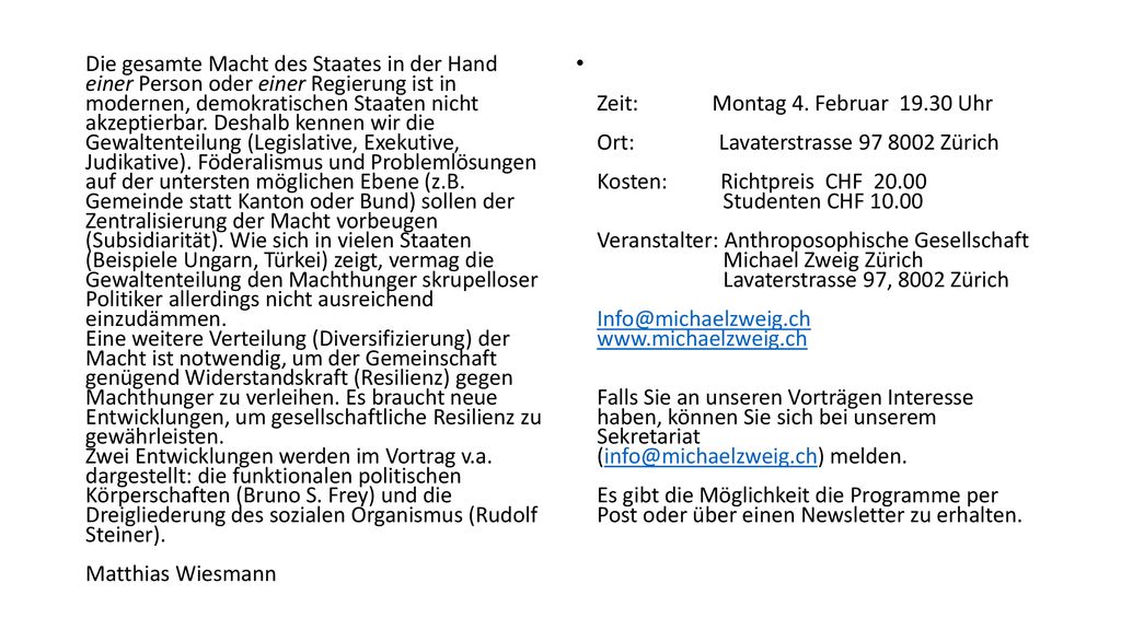 Die gesamte Macht des Staates in der Hand einer Person oder einer Regierung ist in modernen, demokratischen Staaten nicht akzeptierbar. Deshalb kennen wir die Gewaltenteilung (Legislative, Exekutive, Judikative). Föderalismus und Problemlösungen auf der untersten möglichen Ebene (z.B. Gemeinde statt Kanton oder Bund) sollen der Zentralisierung der Macht vorbeugen (Subsidiarität). Wie sich in vielen Staaten (Beispiele Ungarn, Türkei) zeigt, vermag die Gewaltenteilung den Machthunger skrupelloser Politiker allerdings nicht ausreichend einzudämmen. Eine weitere Verteilung (Diversifizierung) der Macht ist notwendig, um der Gemeinschaft genügend Widerstandskraft (Resilienz) gegen Machthunger zu verleihen. Es braucht neue Entwicklungen, um gesellschaftliche Resilienz zu gewährleisten. Zwei Entwicklungen werden im Vortrag v.a. dargestellt: die funktionalen politischen Körperschaften (Bruno S. Frey) und die Dreigliederung des sozialen Organismus (Rudolf Steiner). Matthias Wiesmann
