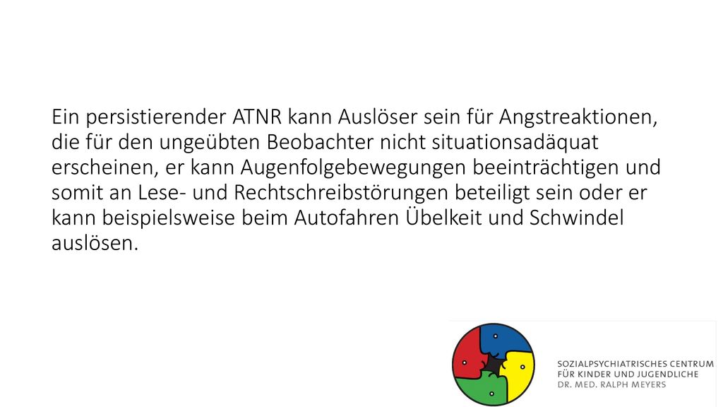 Ein persistierender ATNR kann Auslöser sein für Angstreaktionen, die für den ungeübten Beobachter nicht situationsadäquat erscheinen, er kann Augenfolgebewegungen beeinträchtigen und somit an Lese- und Rechtschreibstörungen beteiligt sein oder er kann beispielsweise beim Autofahren Übelkeit und Schwindel auslösen.
