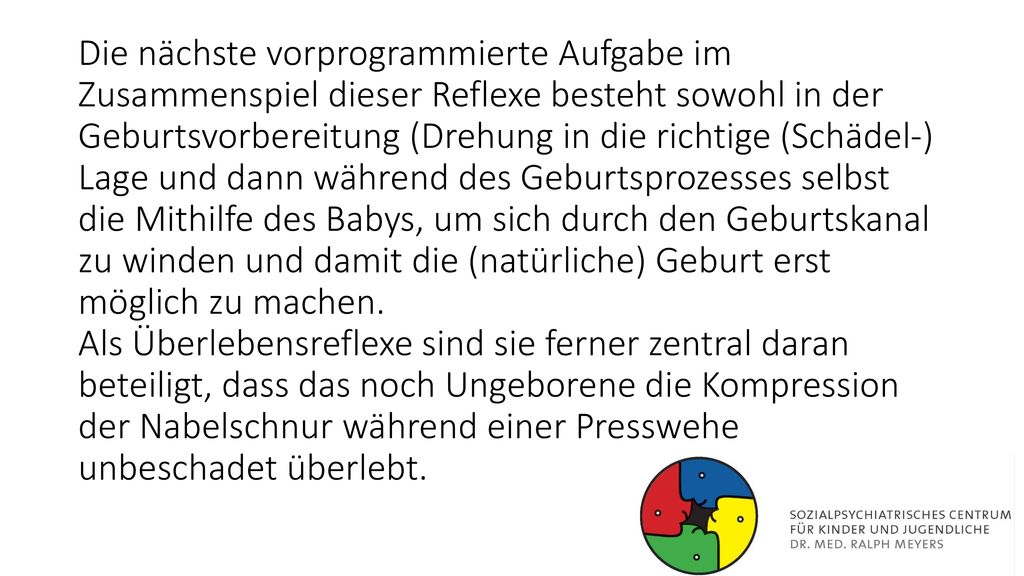Die nächste vorprogrammierte Aufgabe im Zusammenspiel dieser Reflexe besteht sowohl in der Geburtsvorbereitung (Drehung in die richtige (Schädel-) Lage und dann während des Geburtsprozesses selbst die Mithilfe des Babys, um sich durch den Geburtskanal zu winden und damit die (natürliche) Geburt erst möglich zu machen.