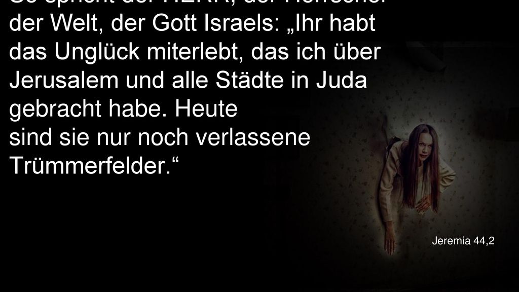 So spricht der HERR, der Herrscher der Welt, der Gott Israels: „Ihr habt das Unglück miterlebt, das ich über Jerusalem und alle Städte in Juda gebracht habe. Heute sind sie nur noch verlassene Trümmerfelder.