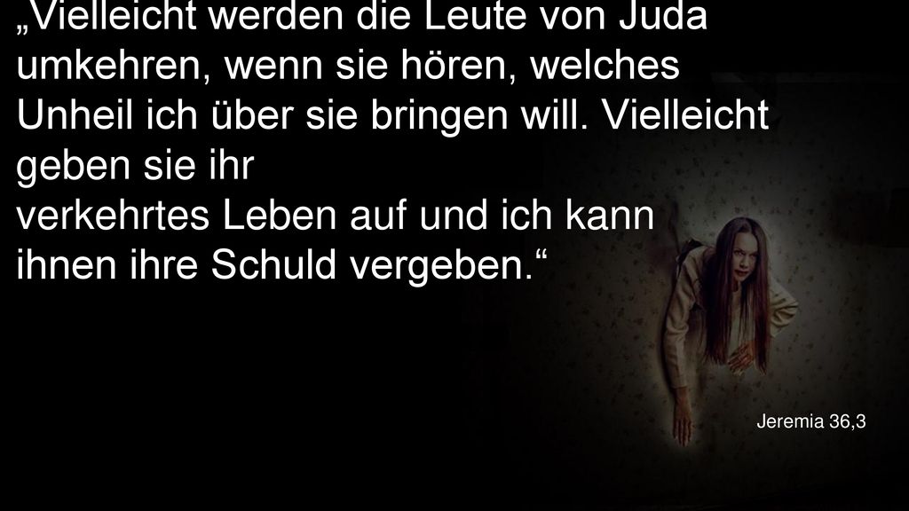 „Vielleicht werden die Leute von Juda umkehren, wenn sie hören, welches Unheil ich über sie bringen will. Vielleicht geben sie ihr verkehrtes Leben auf und ich kann ihnen ihre Schuld vergeben.