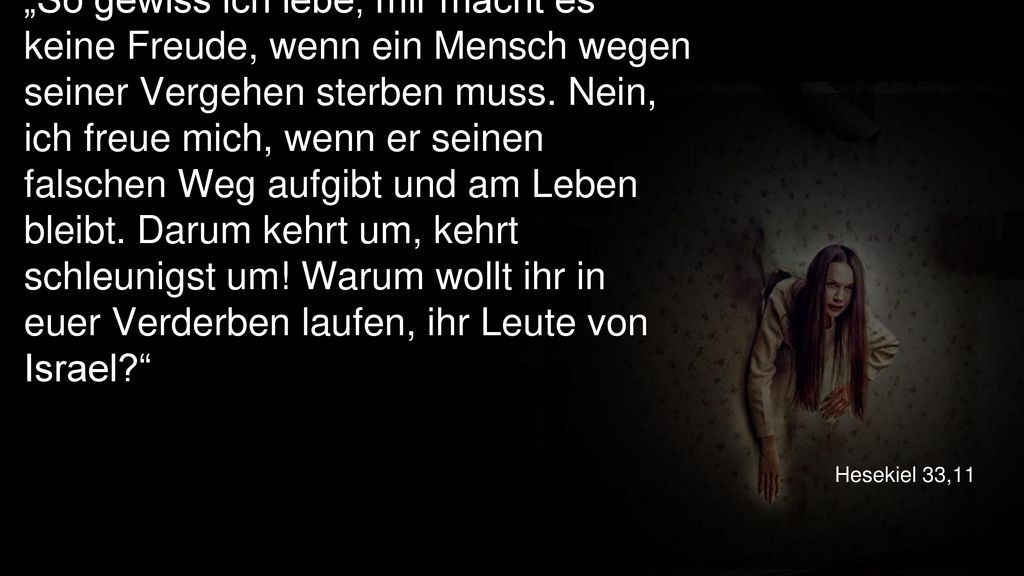 „So gewiss ich lebe, mir macht es keine Freude, wenn ein Mensch wegen seiner Vergehen sterben muss. Nein, ich freue mich, wenn er seinen falschen Weg aufgibt und am Leben bleibt. Darum kehrt um, kehrt schleunigst um! Warum wollt ihr in euer Verderben laufen, ihr Leute von Israel
