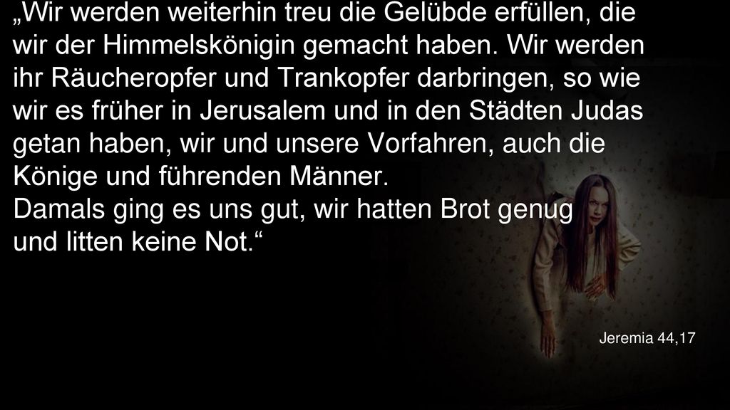 „Wir werden weiterhin treu die Gelübde erfüllen, die wir der Himmelskönigin gemacht haben. Wir werden ihr Räucheropfer und Trankopfer darbringen, so wie wir es früher in Jerusalem und in den Städten Judas getan haben, wir und unsere Vorfahren, auch die Könige und führenden Männer. Damals ging es uns gut, wir hatten Brot genug und litten keine Not.