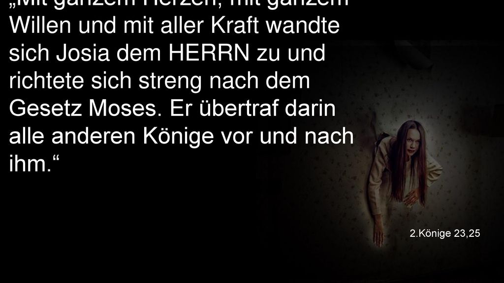 „Mit ganzem Herzen, mit ganzem Willen und mit aller Kraft wandte sich Josia dem HERRN zu und richtete sich streng nach dem Gesetz Moses. Er übertraf darin alle anderen Könige vor und nach ihm.