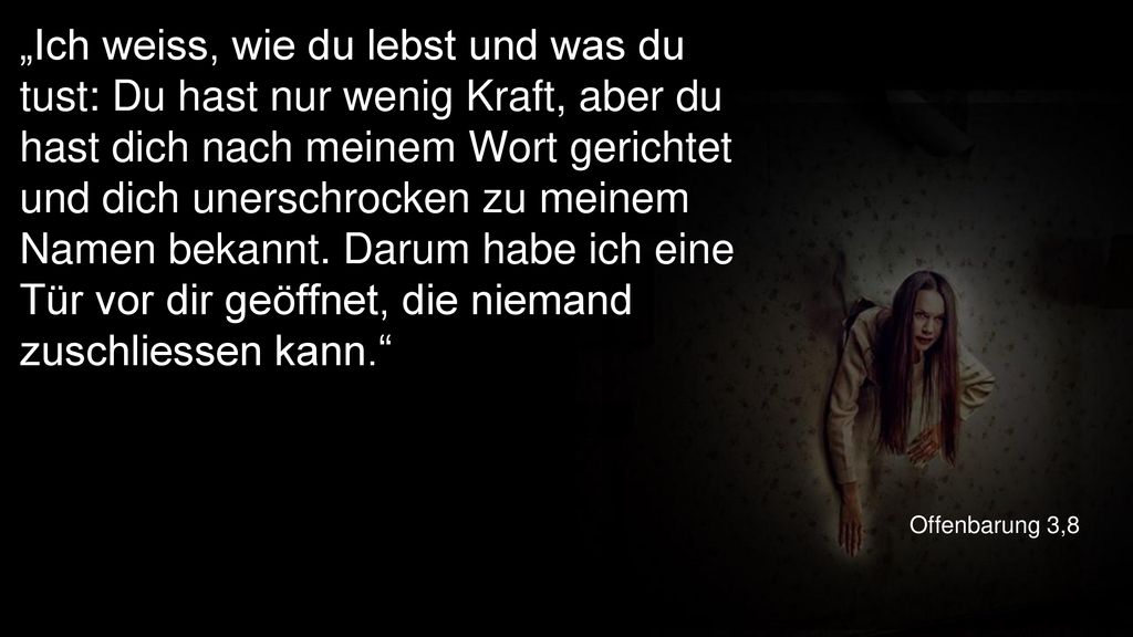 „Ich weiss, wie du lebst und was du tust: Du hast nur wenig Kraft, aber du hast dich nach meinem Wort gerichtet und dich unerschrocken zu meinem Namen bekannt. Darum habe ich eine Tür vor dir geöffnet, die niemand zuschliessen kann.