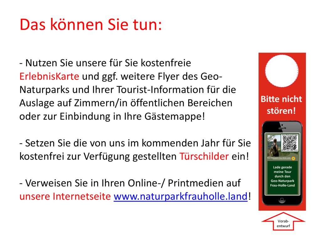 Das können Sie tun: - Nutzen Sie unsere für Sie kostenfreie ErlebnisKarte und ggf. weitere Flyer des Geo-Naturparks und Ihrer Tourist-Information für die Auslage auf Zimmern/in öffentlichen Bereichen oder zur Einbindung in Ihre Gästemappe! - Setzen Sie die von uns im kommenden Jahr für Sie kostenfrei zur Verfügung gestellten Türschilder ein! - Verweisen Sie in Ihren Online-/ Printmedien auf unsere Internetseite