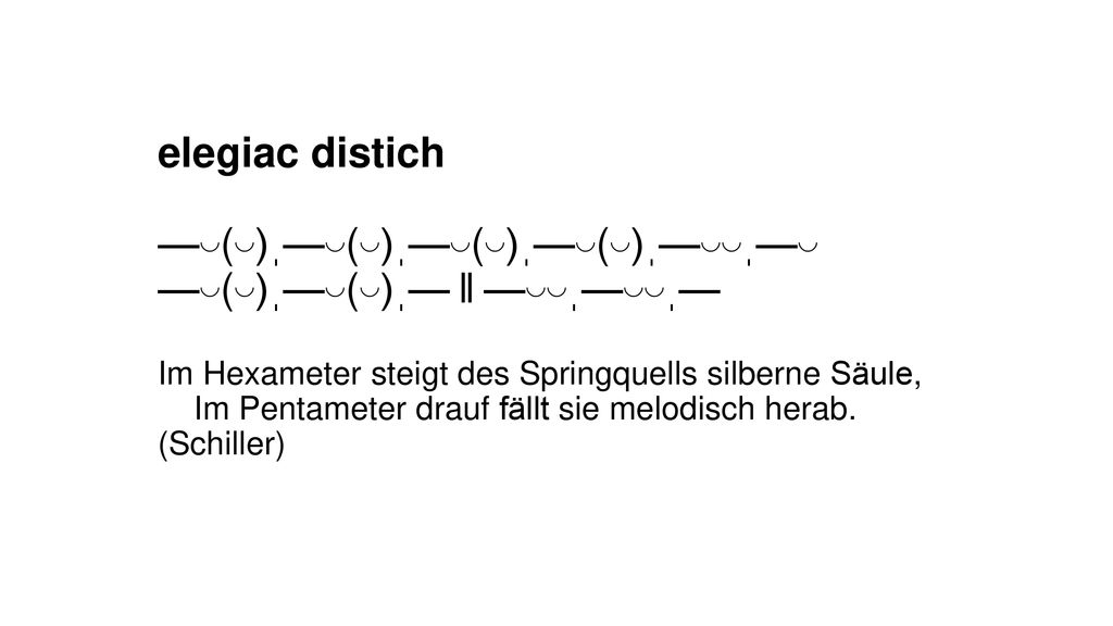elegiac distich —◡(◡)ˌ—◡(◡)ˌ—◡(◡)ˌ—◡(◡)ˌ—◡◡ˌ—◡ —◡(◡)ˌ—◡(◡)ˌ— ‖ —◡◡ˌ—◡◡ˌ— Im Hexameter steigt des Springquells silberne Säule, Im Pentameter drauf fällt sie melodisch herab.