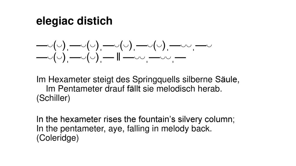 elegiac distich —◡(◡)ˌ—◡(◡)ˌ—◡(◡)ˌ—◡(◡)ˌ—◡◡ˌ—◡ —◡(◡)ˌ—◡(◡)ˌ— ‖ —◡◡ˌ—◡◡ˌ— Im Hexameter steigt des Springquells silberne Säule, Im Pentameter drauf fällt sie melodisch herab.