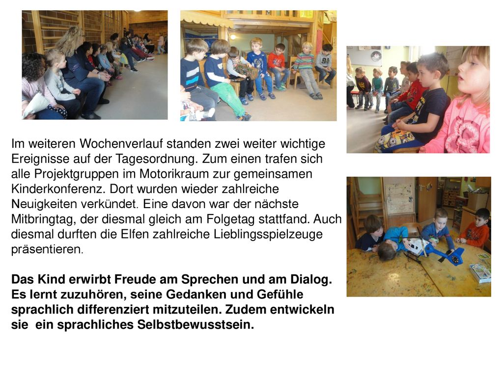 Im weiteren Wochenverlauf standen zwei weiter wichtige Ereignisse auf der Tagesordnung. Zum einen trafen sich alle Projektgruppen im Motorikraum zur gemeinsamen Kinderkonferenz. Dort wurden wieder zahlreiche Neuigkeiten verkündet. Eine davon war der nächste Mitbringtag, der diesmal gleich am Folgetag stattfand. Auch diesmal durften die Elfen zahlreiche Lieblingsspielzeuge präsentieren.