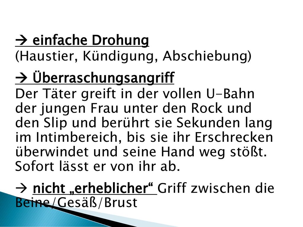  einfache Drohung (Haustier, Kündigung, Abschiebung)  Überraschungsangriff Der Täter greift in der vollen U-Bahn der jungen Frau unter den Rock und den Slip und berührt sie Sekunden lang im Intimbereich, bis sie ihr Erschrecken überwindet und seine Hand weg stößt.