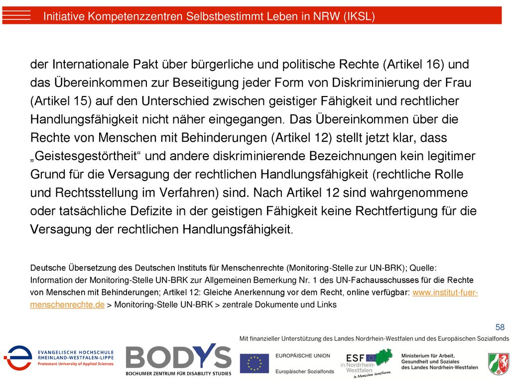 der Internationale Pakt über bürgerliche und politische Rechte (Artikel 16) und das Übereinkommen zur Beseitigung jeder Form von Diskriminierung der Frau (Artikel 15) auf den Unterschied zwischen geistiger Fähigkeit und rechtlicher Handlungsfähigkeit nicht näher eingegangen. Das Übereinkommen über die Rechte von Menschen mit Behinderungen (Artikel 12) stellt jetzt klar, dass „Geistesgestörtheit und andere diskriminierende Bezeichnungen kein legitimer Grund für die Versagung der rechtlichen Handlungsfähigkeit (rechtliche Rolle und Rechtsstellung im Verfahren) sind. Nach Artikel 12 sind wahrgenommene oder tatsächliche Defizite in der geistigen Fähigkeit keine Rechtfertigung für die Versagung der rechtlichen Handlungsfähigkeit.