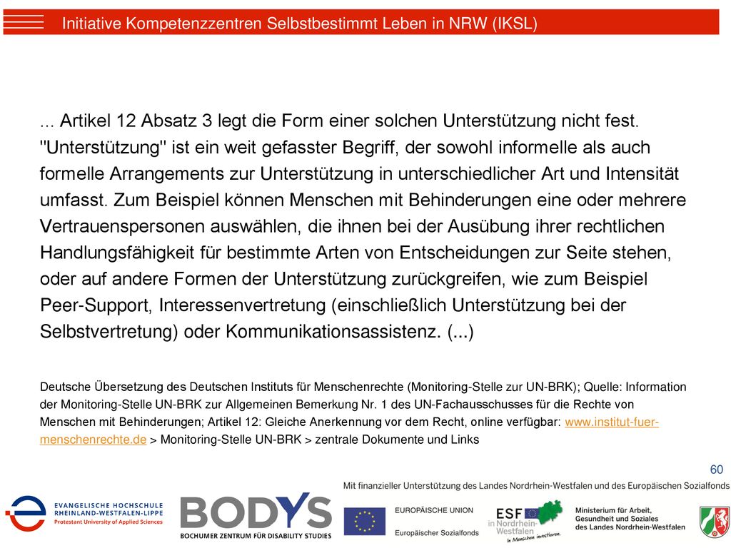 ... Artikel 12 Absatz 3 legt die Form einer solchen Unterstützung nicht fest. Unterstützung ist ein weit gefasster Begriff, der sowohl informelle als auch formelle Arrangements zur Unterstützung in unterschiedlicher Art und Intensität umfasst. Zum Beispiel können Menschen mit Behinderungen eine oder mehrere Vertrauenspersonen auswählen, die ihnen bei der Ausübung ihrer rechtlichen Handlungsfähigkeit für bestimmte Arten von Entscheidungen zur Seite stehen, oder auf andere Formen der Unterstützung zurückgreifen, wie zum Beispiel Peer-Support, Interessenvertretung (einschließlich Unterstützung bei der Selbstvertretung) oder Kommunikationsassistenz. (...)