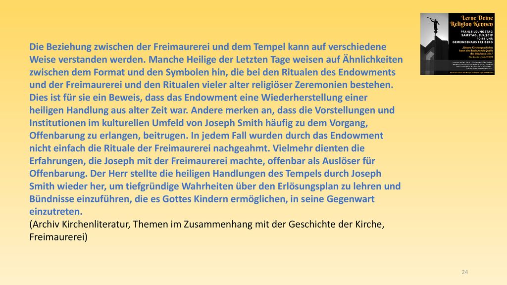 Die Beziehung zwischen der Freimaurerei und dem Tempel kann auf verschiedene Weise verstanden werden. Manche Heilige der Letzten Tage weisen auf Ähnlichkeiten zwischen dem Format und den Symbolen hin, die bei den Ritualen des Endowments und der Freimaurerei und den Ritualen vieler alter religiöser Zeremonien bestehen. Dies ist für sie ein Beweis, dass das Endowment eine Wiederherstellung einer heiligen Handlung aus alter Zeit war. Andere merken an, dass die Vorstellungen und Institutionen im kulturellen Umfeld von Joseph Smith häufig zu dem Vorgang, Offenbarung zu erlangen, beitrugen. In jedem Fall wurden durch das Endowment nicht einfach die Rituale der Freimaurerei nachgeahmt. Vielmehr dienten die Erfahrungen, die Joseph mit der Freimaurerei machte, offenbar als Auslöser für Offenbarung. Der Herr stellte die heiligen Handlungen des Tempels durch Joseph Smith wieder her, um tiefgründige Wahrheiten über den Erlösungsplan zu lehren und Bündnisse einzuführen, die es Gottes Kindern ermöglichen, in seine Gegenwart einzutreten.