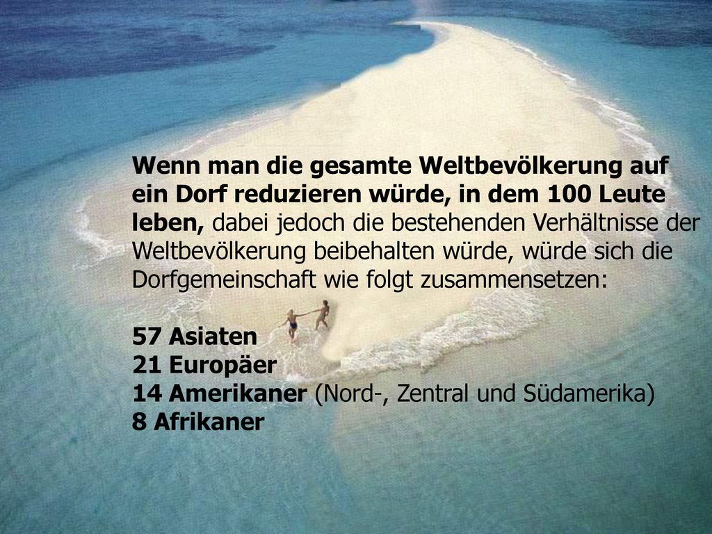 Wenn man die gesamte Weltbevölkerung auf ein Dorf reduzieren würde, in dem 100 Leute leben, dabei jedoch die bestehenden Verhältnisse der Weltbevölkerung beibehalten würde, würde sich die Dorfgemeinschaft wie folgt zusammensetzen:
