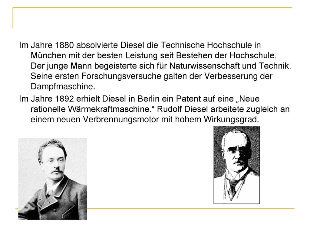 Im Jahre 1880 absolvierte Diesel die Technische Hochschule in München mit der besten Leistung seit Bestehen der Hochschule. Der junge Mann begeisterte sich für Naturwissenschaft und Technik. Seine ersten Forschungsversuche galten der Verbesserung der Dampfmaschine.