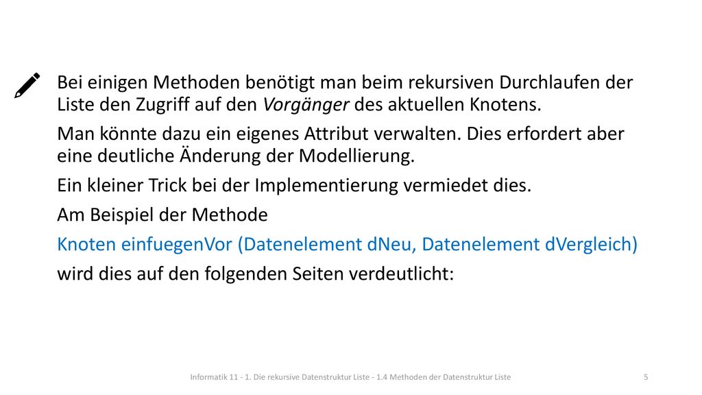 Bei einigen Methoden benötigt man beim rekursiven Durchlaufen der Liste den Zugriff auf den Vorgänger des aktuellen Knotens. Man könnte dazu ein eigenes Attribut verwalten. Dies erfordert aber eine deutliche Änderung der Modellierung. Ein kleiner Trick bei der Implementierung vermiedet dies. Am Beispiel der Methode Knoten einfuegenVor (Datenelement dNeu, Datenelement dVergleich) wird dies auf den folgenden Seiten verdeutlicht:
