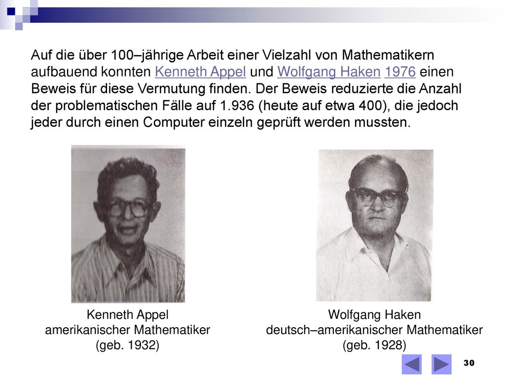 Auf die über 100–jährige Arbeit einer Vielzahl von Mathematikern aufbauend konnten Kenneth Appel und Wolfgang Haken 1976 einen Beweis für diese Vermutung finden. Der Beweis reduzierte die Anzahl der problematischen Fälle auf (heute auf etwa 400), die jedoch jeder durch einen Computer einzeln geprüft werden mussten.