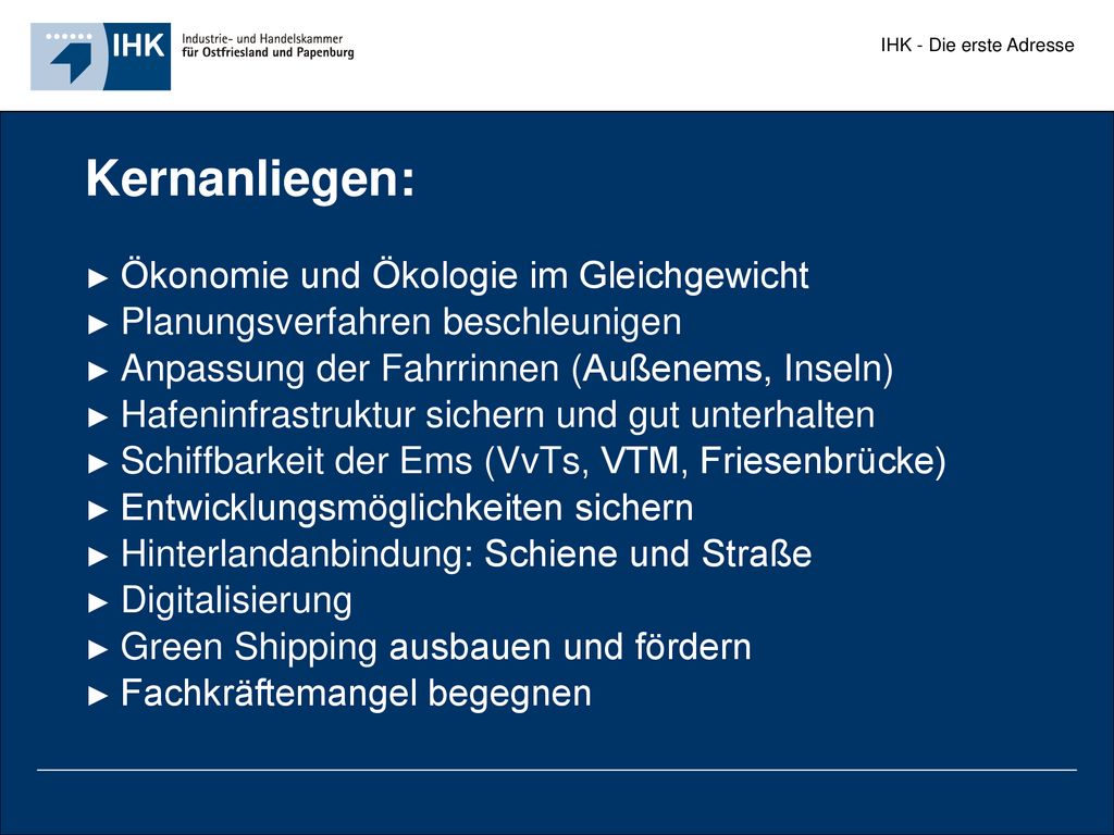 Kernanliegen: ► Ökonomie und Ökologie im Gleichgewicht ► Planungsverfahren beschleunigen ► Anpassung der Fahrrinnen (Außenems, Inseln) ► Hafeninfrastruktur sichern und gut unterhalten ► Schiffbarkeit der Ems (VvTs, VTM, Friesenbrücke) ► Entwicklungsmöglichkeiten sichern ► Hinterlandanbindung: Schiene und Straße ► Digitalisierung ► Green Shipping ausbauen und fördern ► Fachkräftemangel begegnen