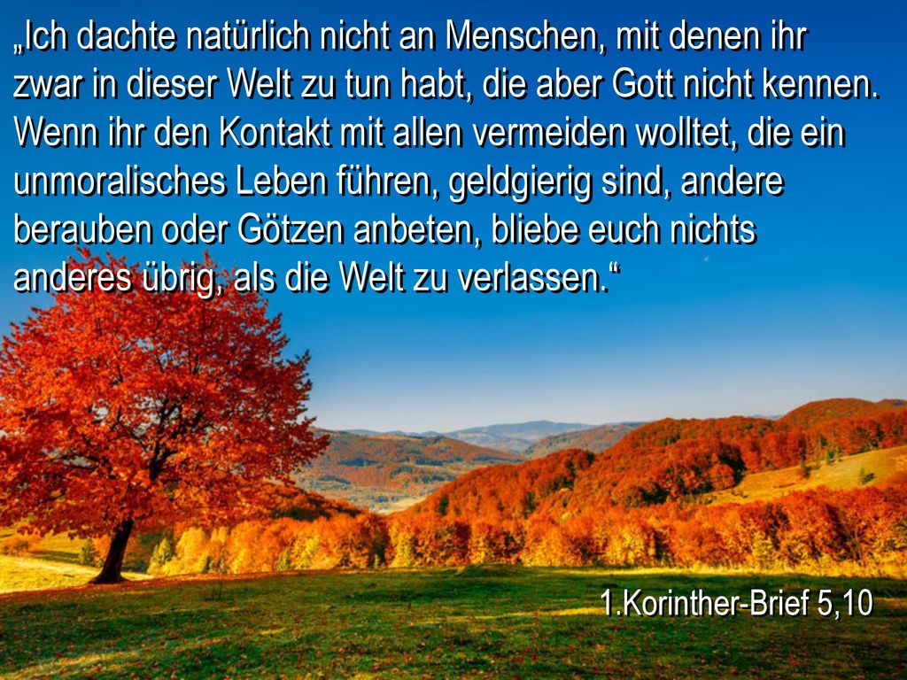 „Ich dachte natürlich nicht an Menschen, mit denen ihr zwar in dieser Welt zu tun habt, die aber Gott nicht kennen. Wenn ihr den Kontakt mit allen vermeiden wolltet, die ein unmoralisches Leben führen, geldgierig sind, andere berauben oder Götzen anbeten, bliebe euch nichts anderes übrig, als die Welt zu verlassen.