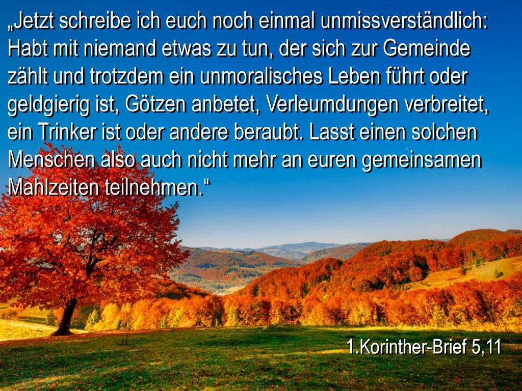 „Jetzt schreibe ich euch noch einmal unmissverständlich: Habt mit niemand etwas zu tun, der sich zur Gemeinde zählt und trotzdem ein unmoralisches Leben führt oder geldgierig ist, Götzen anbetet, Verleumdungen verbreitet, ein Trinker ist oder andere beraubt. Lasst einen solchen Menschen also auch nicht mehr an euren gemeinsamen Mahlzeiten teilnehmen.