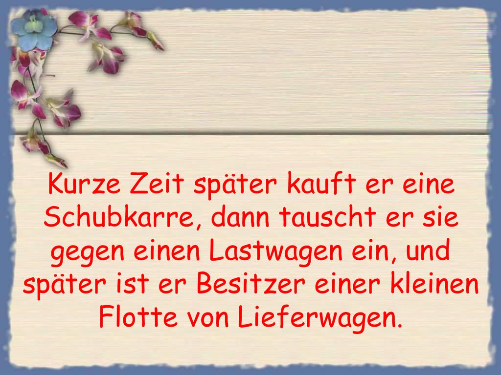 Kurze Zeit später kauft er eine Schubkarre, dann tauscht er sie gegen einen Lastwagen ein, und später ist er Besitzer einer kleinen Flotte von Lieferwagen.