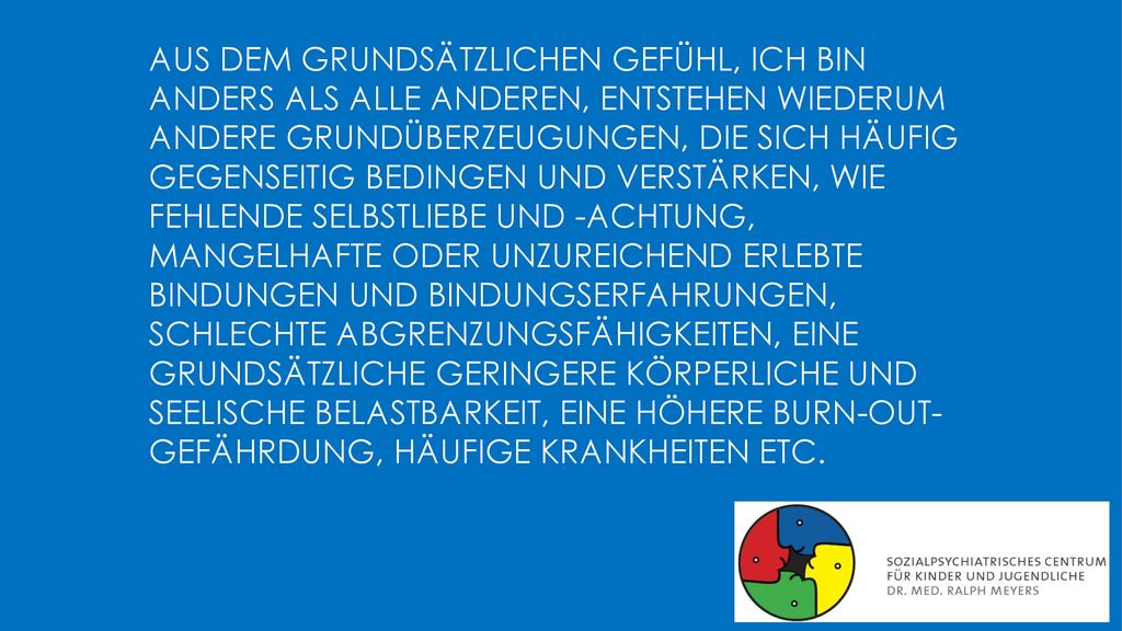 Aus dem grundsätzlichen Gefühl, ich bin anders als alle anderen, entstehen wiederum andere Grundüberzeugungen, die sich häufig gegenseitig bedingen und verstärken, wie fehlende Selbstliebe und -achtung, mangelhafte oder unzureichend erlebte Bindungen und Bindungserfahrungen, schlechte Abgrenzungsfähigkeiten, eine grundsätzliche geringere körperliche und seelische Belastbarkeit, eine höhere Burn-out- Gefährdung, häufige Krankheiten etc.