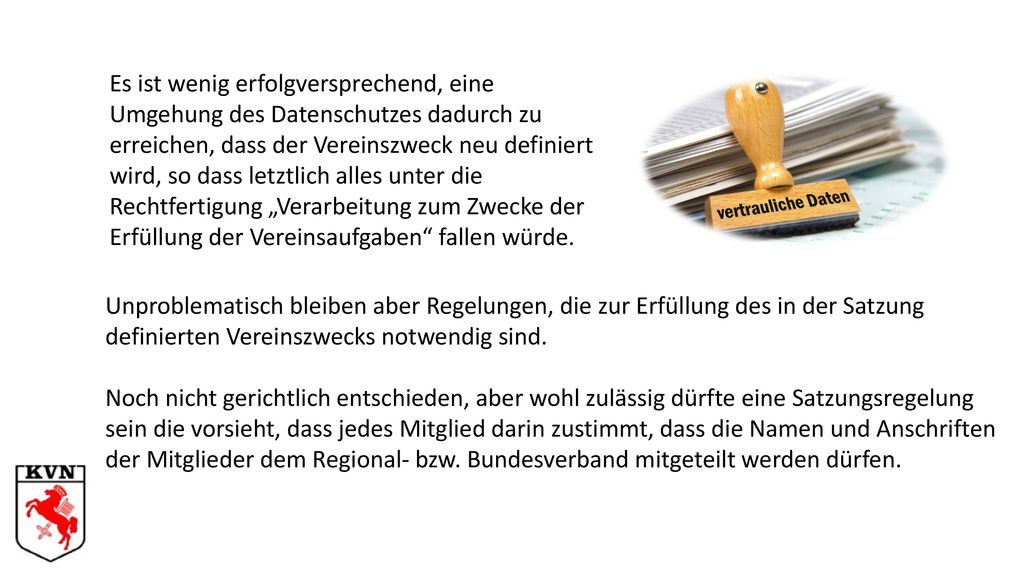 Es ist wenig erfolgversprechend, eine Umgehung des Datenschutzes dadurch zu erreichen, dass der Vereinszweck neu definiert wird, so dass letztlich alles unter die Rechtfertigung „Verarbeitung zum Zwecke der Erfüllung der Vereinsaufgaben fallen würde.